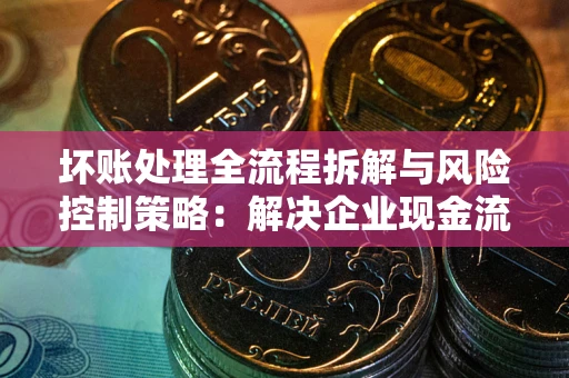武汉坏账处理全流程拆解与风险控制策略：解决企业现金流顽疾的实战指南