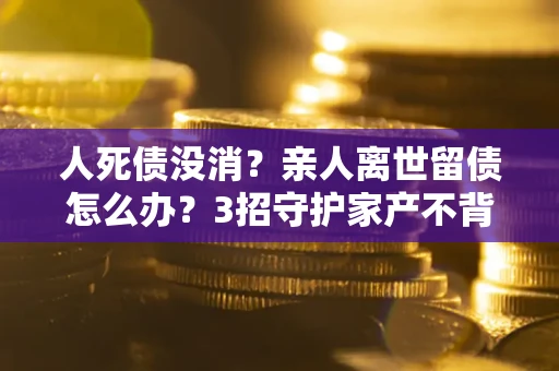 武汉人死债没消？亲人离世留债怎么办？3招守护家产不背锅