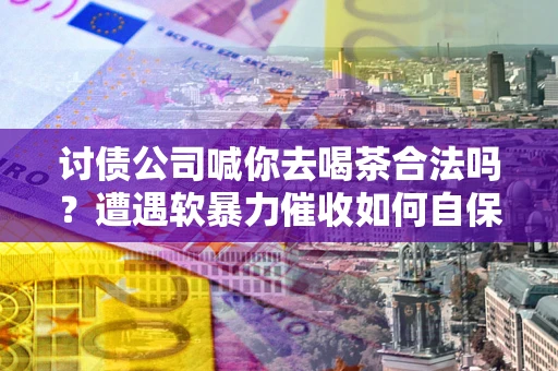 武汉讨债公司喊你去喝茶合法吗？遭遇软暴力催收如何自保？